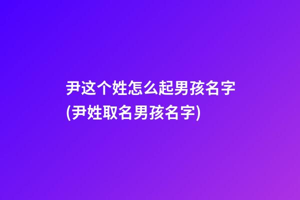尹这个姓怎么起男孩名字(尹姓取名男孩名字)