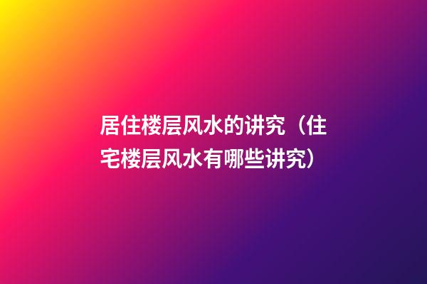 居住楼层风水的讲究（住宅楼层风水有哪些讲究）