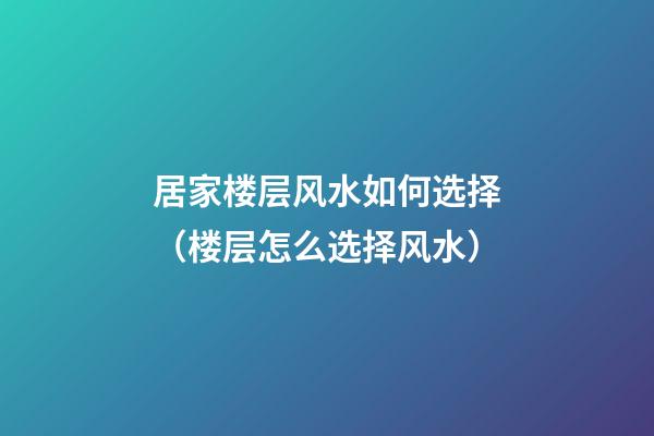 居家楼层风水如何选择（楼层怎么选择风水）