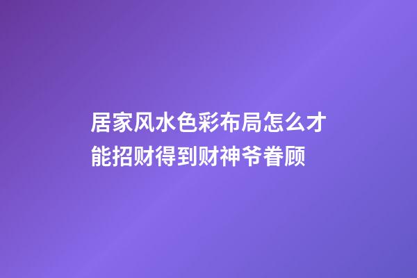 居家风水色彩布局怎么才能招财得到财神爷眷顾