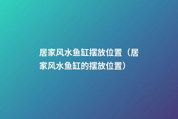 居家风水鱼缸摆放位置（居家风水鱼缸的摆放位置）