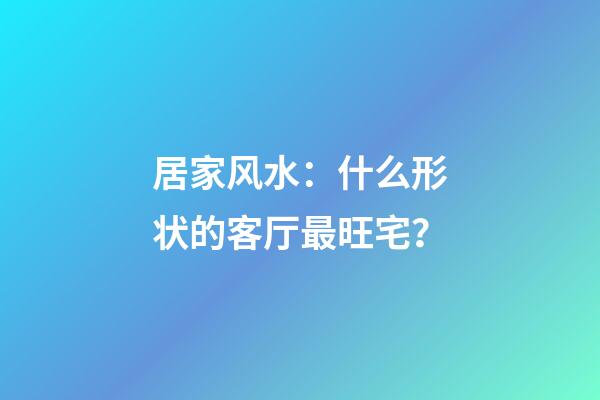 居家风水：什么形状的客厅最旺宅？