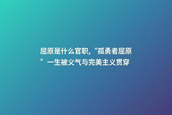 屈原是什么官职,“孤勇者屈原”一生被义气与完美主义贯穿-第1张-观点-玄机派