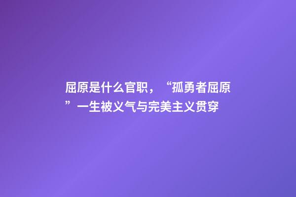 屈原是什么官职，“孤勇者屈原”一生被义气与完美主义贯穿-第1张-观点-玄机派