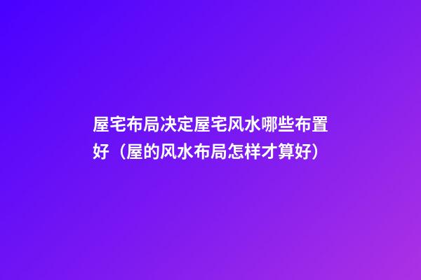屋宅布局决定屋宅风水哪些布置好（屋的风水布局怎样才算好）