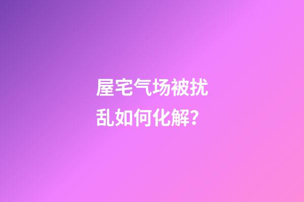 屋宅气场被扰乱如何化解？