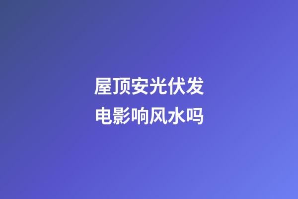 屋顶安光伏发电影响风水吗