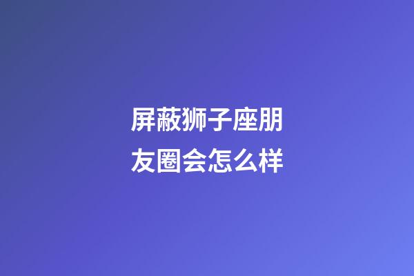 屏蔽狮子座朋友圈会怎么样-第1张-星座运势-玄机派