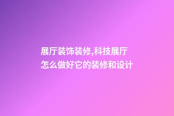 展厅装饰装修,科技展厅怎么做好它的装修和设计-第1张-观点-玄机派