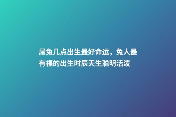 属兔几点出生最好命运，兔人最有福的出生时辰天生聪明活泼-第1张-观点-玄机派