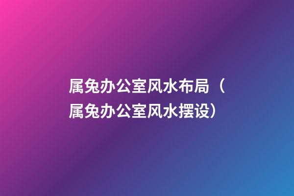 属兔办公室风水布局（属兔办公室风水摆设）
