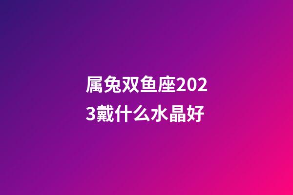 属兔双鱼座2023戴什么水晶好-第1张-星座运势-玄机派