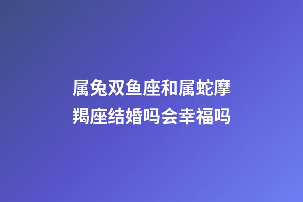 属兔双鱼座和属蛇摩羯座结婚吗会幸福吗-第1张-星座运势-玄机派