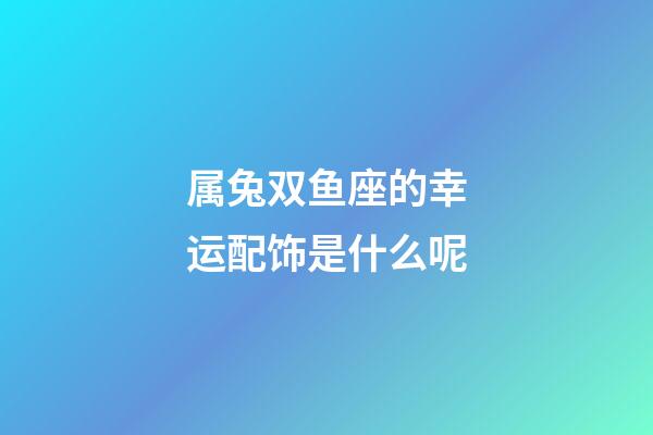 属兔双鱼座的幸运配饰是什么呢-第1张-星座运势-玄机派