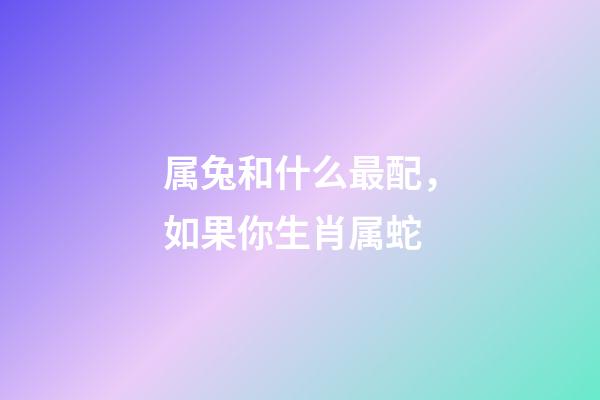 属兔和什么最配，如果你生肖属蛇-第1张-观点-玄机派
