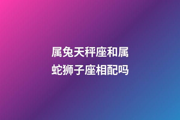 属兔天秤座和属蛇狮子座相配吗-第1张-星座运势-玄机派