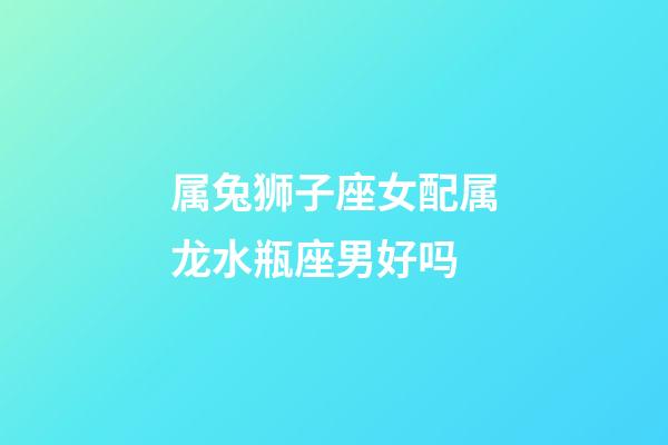 属兔狮子座女配属龙水瓶座男好吗-第1张-星座运势-玄机派