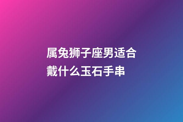 属兔狮子座男适合戴什么玉石手串-第1张-星座运势-玄机派