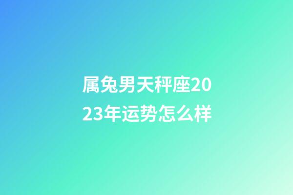 属兔男天秤座2023年运势怎么样-第1张-星座运势-玄机派