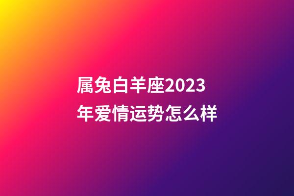 属兔白羊座2023年爱情运势怎么样-第1张-星座运势-玄机派