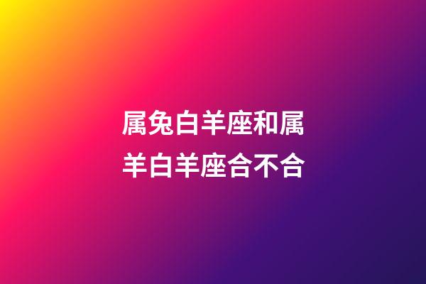 属兔白羊座和属羊白羊座合不合-第1张-星座运势-玄机派