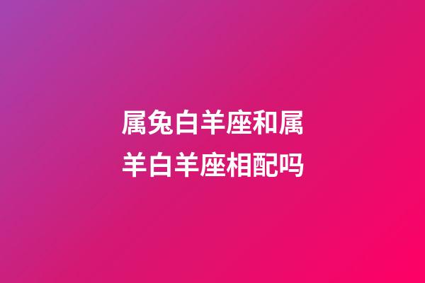 属兔白羊座和属羊白羊座相配吗-第1张-星座运势-玄机派