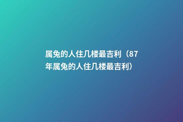 属兔的人住几楼最吉利（87年属兔的人住几楼最吉利）