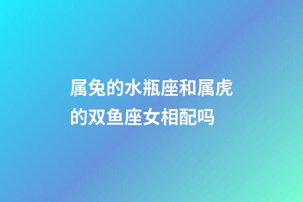 属兔的水瓶座和属虎的双鱼座女相配吗-第1张-星座运势-玄机派