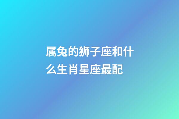 属兔的狮子座和什么生肖星座最配-第1张-星座运势-玄机派