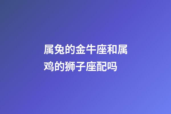 属兔的金牛座和属鸡的狮子座配吗-第1张-星座运势-玄机派