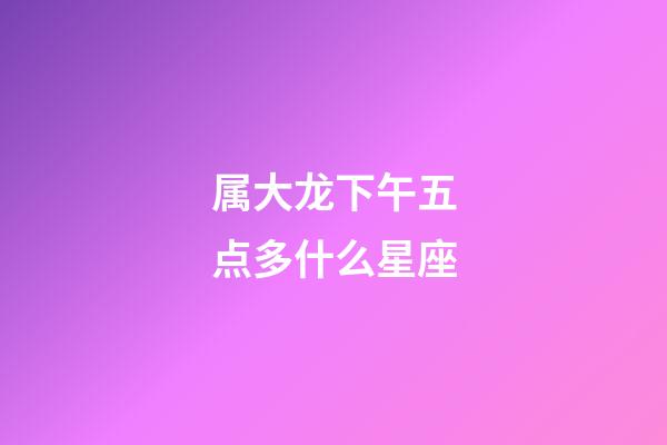 属大龙下午五点多什么星座