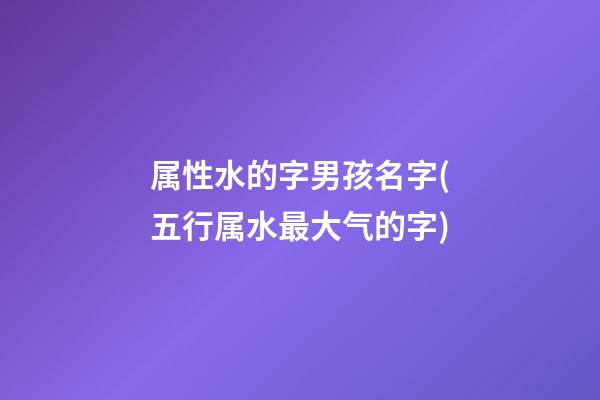 属性水的字男孩名字(五行属水最大气的字)