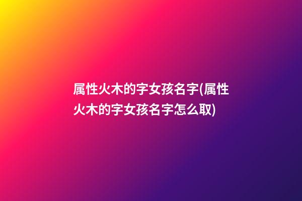 属性火木的字女孩名字(属性火木的字女孩名字怎么取)