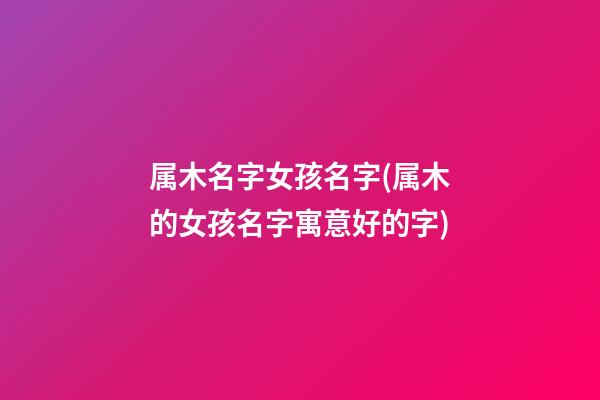 属木名字女孩名字(属木的女孩名字寓意好的字)