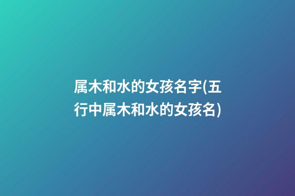 属木和水的女孩名字(五行中属木和水的女孩名)