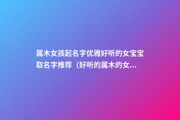 属木女孩起名字优雅好听的女宝宝取名字推荐（好听的属木的女孩名字）