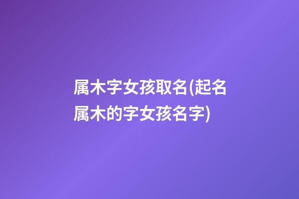 属木字女孩取名(起名属木的字女孩名字)