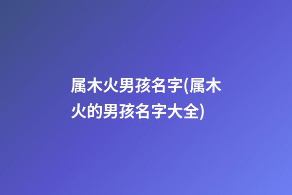 属木火男孩名字(属木火的男孩名字大全)