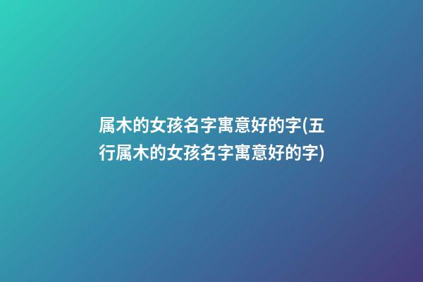属木的女孩名字寓意好的字(五行属木的女孩名字寓意好的字)