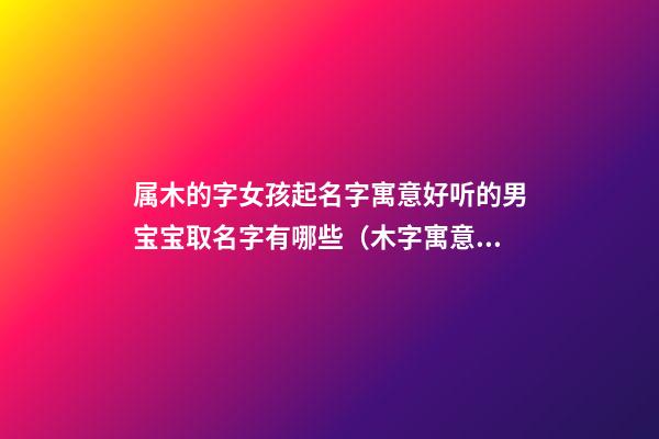 属木的字女孩起名字寓意好听的男宝宝取名字有哪些（木字寓意好的女孩名字大全）
