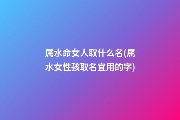 属水命女人取什么名(属水女性孩取名宜用的字)