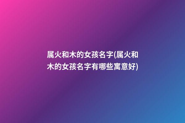 属火和木的女孩名字(属火和木的女孩名字有哪些寓意好)