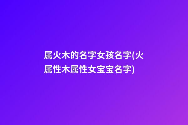 属火木的名字女孩名字(火属性木属性女宝宝名字)