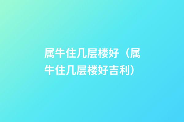 属牛住几层楼好（属牛住几层楼好吉利）
