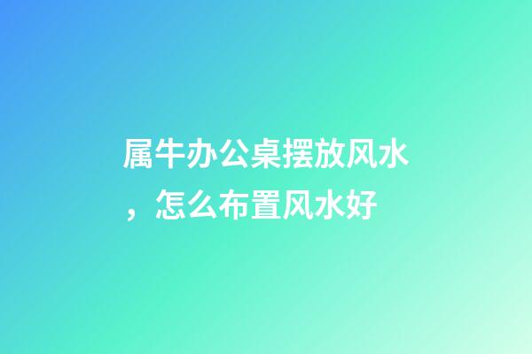 属牛办公桌摆放风水，怎么布置风水好