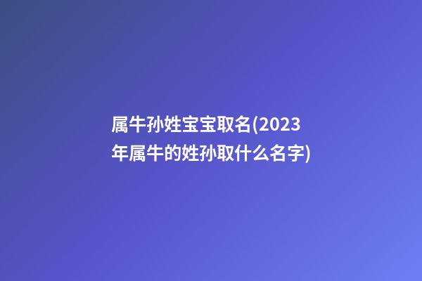 属牛孙姓宝宝取名(2023年属牛的姓孙取什么名字)