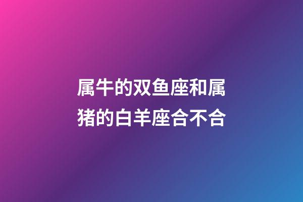 属牛的双鱼座和属猪的白羊座合不合-第1张-星座运势-玄机派