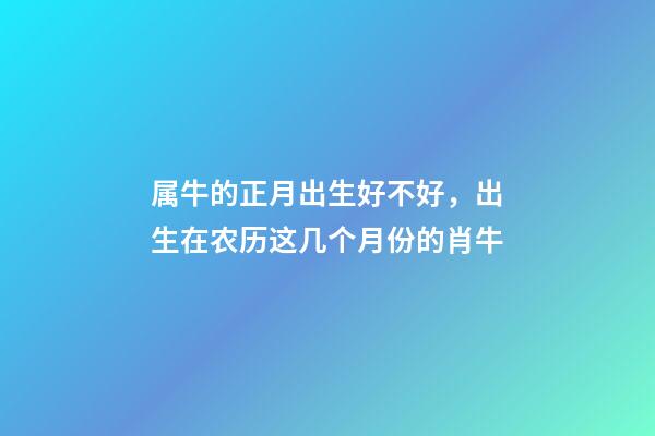 属牛的正月出生好不好，出生在农历这几个月份的肖牛-第1张-观点-玄机派