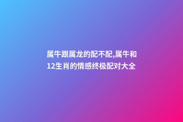 属牛跟属龙的配不配,属牛和12生肖的情感终极配对大全-第1张-观点-玄机派