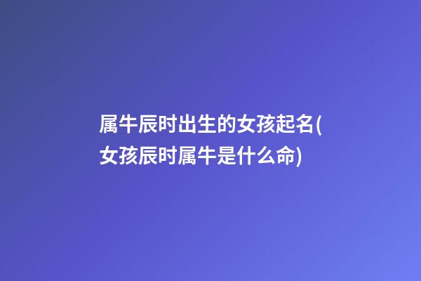 属牛辰时出生的女孩起名(女孩辰时属牛是什么命)